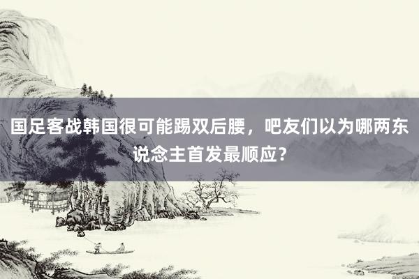 国足客战韩国很可能踢双后腰，吧友们以为哪两东说念主首发最顺应？