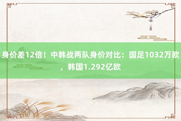 身价差12倍！中韩战两队身价对比：国足1032万欧，韩国1.292亿欧