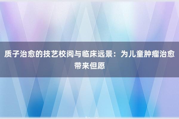 质子治愈的技艺校阅与临床远景：为儿童肿瘤治愈带来但愿