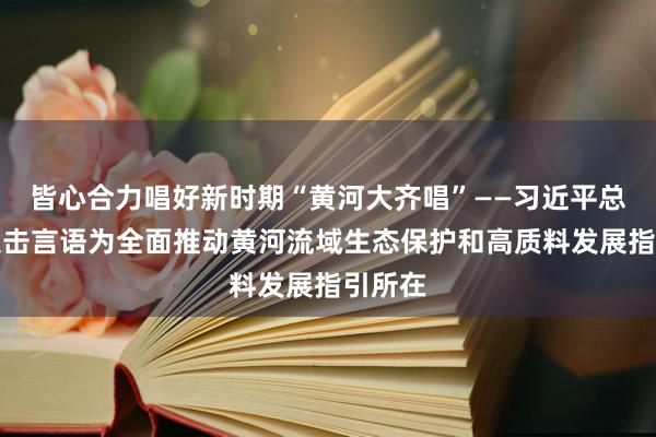 皆心合力唱好新时期“黄河大齐唱”——习近平总文书伏击言语为全面推动黄河流域生态保护和高质料发展指引所在