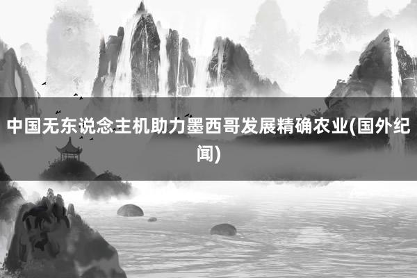 中国无东说念主机助力墨西哥发展精确农业(国外纪闻)