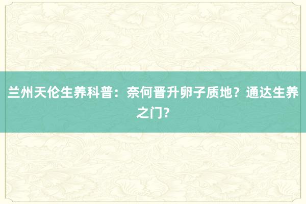 兰州天伦生养科普：奈何晋升卵子质地？通达生养之门？